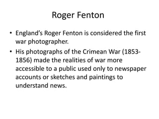 Roger Fenton 
• England’s Roger Fenton is considered the first 
war photographer. 
• His photographs of the Crimean War (1853- 
1856) made the realities of war more 
accessible to a public used only to newspaper 
accounts or sketches and paintings to 
understand news. 
 