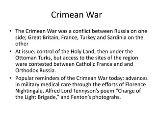 Crimean War 
• The Crimean War was a conflict between Russia on one 
side; Great Britain, France, Turkey and Sardinia on the 
other 
• At issue: control of the Holy Land, then under the 
Ottoman Turks, but access to the sites of the region 
were contested between Catholic France and and 
Orthodox Russia. 
• Popular reminders of the Crimean War today: advances 
in military medical care through the efforts of Florence 
Nightingale, Alfred Lord Tennyson’s poem “Charge of 
the Light Brigade,” and Fenton’s photograhs. 
 