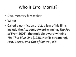 Who is Errol Morris? 
• Documentary film maker 
• Writer 
• Called a non-fiction artist, a few of his films 
include the Academy-Award-winning, The Fog 
of War (2003), the multiple-award-winning 
The Thin Blue Line (1988, Netflix streaming), 
Fast, Cheap, and Out of Control, JFK 
 