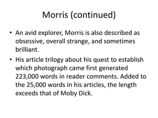 Morris (continued) 
• An avid explorer, Morris is also described as 
obsessive, overall strange, and sometimes 
brilliant. 
• His article trilogy about his quest to establish 
which photograph came first generated 
223,000 words in reader comments. Added to 
the 25,000 words in his articles, the length 
exceeds that of Moby Dick. 
 