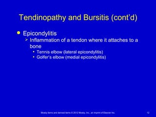 Mosby items and derived items © 2012 Mosby, Inc., an imprint of Elsevier Inc. 12
Tendinopathy and Bursitis (cont’d)
 Epicondylitis
 Inflammation of a tendon where it attaches to a
bone
• Tennis elbow (lateral epicondylitis)
• Golfer’s elbow (medial epicondylitis)
 