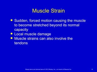 Mosby items and derived items © 2012 Mosby, Inc., an imprint of Elsevier Inc. 15
Muscle Strain
 Sudden, forced motion causing the muscle
to become stretched beyond its normal
capacity
 Local muscle damage
 Muscle strains can also involve the
tendons
 