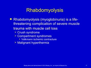 Mosby items and derived items © 2012 Mosby, Inc., an imprint of Elsevier Inc. 17
Rhabdomyolysis
 Rhabdomyolysis (myoglobinuria) is a life-
threatening complication of severe muscle
trauma with muscle cell loss
 Crush syndrome
 Compartment syndromes
• Volkmann ischemic contracture
 Malignant hyperthermia
 
