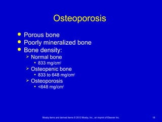 Mosby items and derived items © 2012 Mosby, Inc., an imprint of Elsevier Inc. 18
Osteoporosis
 Porous bone
 Poorly mineralized bone
 Bone density:
 Normal bone
• 833 mg/cm2
 Osteopenic bone
• 833 to 648 mg/cm2
 Osteoporosis
• <648 mg/cm2
 