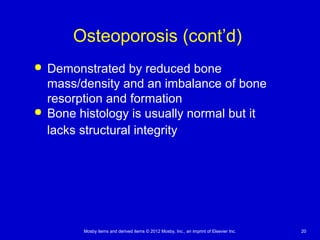 Mosby items and derived items © 2012 Mosby, Inc., an imprint of Elsevier Inc. 20
Osteoporosis (cont’d)
 Demonstrated by reduced bone
mass/density and an imbalance of bone
resorption and formation
 Bone histology is usually normal but it
lacks structural integrity
 