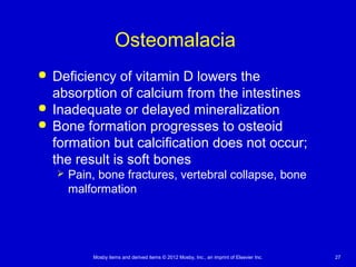 Mosby items and derived items © 2012 Mosby, Inc., an imprint of Elsevier Inc. 27
Osteomalacia
 Deficiency of vitamin D lowers the
absorption of calcium from the intestines
 Inadequate or delayed mineralization
 Bone formation progresses to osteoid
formation but calcification does not occur;
the result is soft bones
 Pain, bone fractures, vertebral collapse, bone
malformation
 