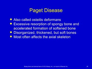 Mosby items and derived items © 2012 Mosby, Inc., an imprint of Elsevier Inc. 28
Paget Disease
 Also called osteitis deformans
 Excessive resorption of spongy bone and
accelerated formation of softened bone
 Disorganized, thickened, but soft bones
 Most often affects the axial skeleton
 