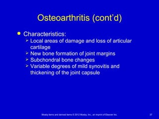 Mosby items and derived items © 2012 Mosby, Inc., an imprint of Elsevier Inc. 37
Osteoarthritis (cont’d)
 Characteristics:
 Local areas of damage and loss of articular
cartilage
 New bone formation of joint margins
 Subchondral bone changes
 Variable degrees of mild synovitis and
thickening of the joint capsule
 