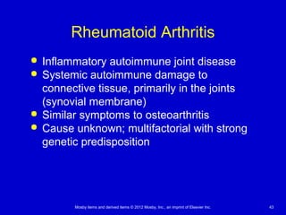 Mosby items and derived items © 2012 Mosby, Inc., an imprint of Elsevier Inc. 43
Rheumatoid Arthritis
 Inflammatory autoimmune joint disease
 Systemic autoimmune damage to
connective tissue, primarily in the joints
(synovial membrane)
 Similar symptoms to osteoarthritis
 Cause unknown; multifactorial with strong
genetic predisposition
 