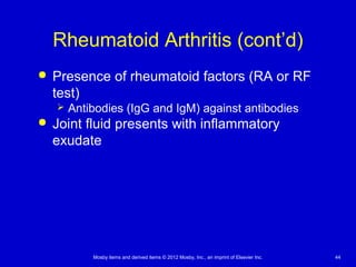Mosby items and derived items © 2012 Mosby, Inc., an imprint of Elsevier Inc. 44
Rheumatoid Arthritis (cont’d)
 Presence of rheumatoid factors (RA or RF
test)
 Antibodies (IgG and IgM) against antibodies
 Joint fluid presents with inflammatory
exudate
 