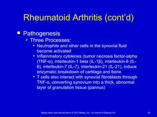 Mosby items and derived items © 2012 Mosby, Inc., an imprint of Elsevier Inc. 45
Rheumatoid Arthritis (cont’d)
 Pathogenesis
 Three Processes:
• Neutrophils and other cells in the synovial fluid
become activated
• Inflammatory cytokines (tumor necrosis factor-alpha
(TNF-α), interleukin-1 beta (IL-1β), interleukin-6 (IL-
6), interleukin-7 (IL-7), interleukin-21 (IL-21), induce
enzymatic breakdown of cartilage and bone
• T cells also interact with synovial fibroblasts through
TNF-α, converting synovium into a thick, abnormal
layer of granulation tissue (pannus)
 