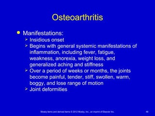 Mosby items and derived items © 2012 Mosby, Inc., an imprint of Elsevier Inc. 46
Osteoarthritis
 Manifestations:
 Insidious onset
 Begins with general systemic manifestations of
inflammation, including fever, fatigue,
weakness, anorexia, weight loss, and
generalized aching and stiffness
 Over a period of weeks or months, the joints
become painful, tender, stiff, swollen, warm,
boggy, and lose range of motion
 Joint deformities
 