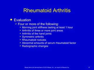 Mosby items and derived items © 2012 Mosby, Inc., an imprint of Elsevier Inc. 47
Rheumatoid Arthritis
 Evaluation
 Four or more of the following:
• Morning joint stiffness lasting at least 1 hour
• Arthritis of three or more joint areas
• Arthritis of the hand joints
• Symmetric arthritis
• Rheumatoid nodules
• Abnormal amounts of serum rheumatoid factor
• Radiographic changes
 