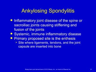 Mosby items and derived items © 2012 Mosby, Inc., an imprint of Elsevier Inc. 51
Ankylosing Spondylitis
 Inflammatory joint disease of the spine or
sacroiliac joints causing stiffening and
fusion of the joints
 Systemic, immune inflammatory disease
 Primary proposed site is the enthesis
 Site where ligaments, tendons, and the joint
capsule are inserted into bone
 