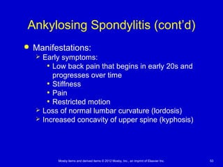 Mosby items and derived items © 2012 Mosby, Inc., an imprint of Elsevier Inc. 53
Ankylosing Spondylitis (cont’d)
 Manifestations:
 Early symptoms:
• Low back pain that begins in early 20s and
progresses over time
• Stiffness
• Pain
• Restricted motion
 Loss of normal lumbar curvature (lordosis)
 Increased concavity of upper spine (kyphosis)
 