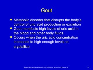 Mosby items and derived items © 2012 Mosby, Inc., an imprint of Elsevier Inc. 55
Gout
 Metabolic disorder that disrupts the body’s
control of uric acid production or excretion
 Gout manifests high levels of uric acid in
the blood and other body fluids
 Occurs when the uric acid concentration
increases to high enough levels to
crystallize
 