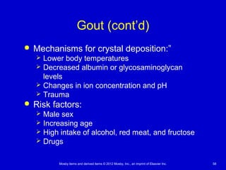 Mosby items and derived items © 2012 Mosby, Inc., an imprint of Elsevier Inc. 58
Gout (cont’d)
 Mechanisms for crystal deposition:”
 Lower body temperatures
 Decreased albumin or glycosaminoglycan
levels
 Changes in ion concentration and pH
 Trauma
 Risk factors:
 Male sex
 Increasing age
 High intake of alcohol, red meat, and fructose
 Drugs
 
