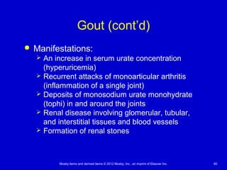 Mosby items and derived items © 2012 Mosby, Inc., an imprint of Elsevier Inc. 60
Gout (cont’d)
 Manifestations:
 An increase in serum urate concentration
(hyperuricemia)
 Recurrent attacks of monoarticular arthritis
(inflammation of a single joint)
 Deposits of monosodium urate monohydrate
(tophi) in and around the joints
 Renal disease involving glomerular, tubular,
and interstitial tissues and blood vessels
 Formation of renal stones
 