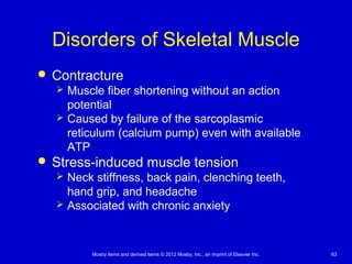 Mosby items and derived items © 2012 Mosby, Inc., an imprint of Elsevier Inc. 63
Disorders of Skeletal Muscle
 Contracture
 Muscle fiber shortening without an action
potential
 Caused by failure of the sarcoplasmic
reticulum (calcium pump) even with available
ATP
 Stress-induced muscle tension
 Neck stiffness, back pain, clenching teeth,
hand grip, and headache
 Associated with chronic anxiety
 