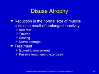 Mosby items and derived items © 2012 Mosby, Inc., an imprint of Elsevier Inc. 64
Disuse Atrophy
 Reduction in the normal size of muscle
cells as a result of prolonged inactivity
 Bed rest
 Trauma
 Casting
 Nerve damage
 Treatment
 Isometric movements
 Passive lengthening exercises
 