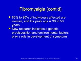 Mosby items and derived items © 2012 Mosby, Inc., an imprint of Elsevier Inc. 66
Fibromyalgia (cont’d)
 80% to 90% of individuals affected are
women, and the peak age is 30 to 50
years
 New research indicates a genetic
predisposition and environmental factors
play a role in development of symptoms
 