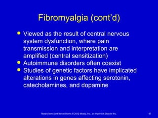 Mosby items and derived items © 2012 Mosby, Inc., an imprint of Elsevier Inc. 67
Fibromyalgia (cont’d)
 Viewed as the result of central nervous
system dysfunction, where pain
transmission and interpretation are
amplified (central sensitization)
 Autoimmune disorders often coexist
 Studies of genetic factors have implicated
alterations in genes affecting serotonin,
catecholamines, and dopamine
 