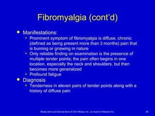 Mosby items and derived items © 2012 Mosby, Inc., an imprint of Elsevier Inc. 68
Fibromyalgia (cont’d)
 Manifestations:
 Prominent symptom of fibromyalgia is diffuse, chronic
(defined as being present more than 3 months) pain that
is burning or gnawing in nature
 Only reliable finding on examination is the presence of
multiple tender points; the pain often begins in one
location, especially the neck and shoulders, but then
becomes more generalized
 Profound fatigue
 Diagnosis
 Tenderness in eleven pairs of tender points along with a
history of diffuse pain
 