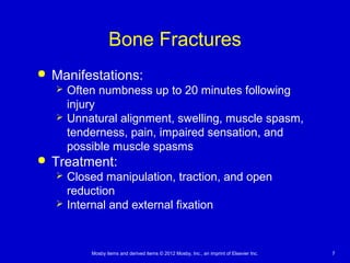 Mosby items and derived items © 2012 Mosby, Inc., an imprint of Elsevier Inc. 7
Bone Fractures
 Manifestations:
 Often numbness up to 20 minutes following
injury
 Unnatural alignment, swelling, muscle spasm,
tenderness, pain, impaired sensation, and
possible muscle spasms
 Treatment:
 Closed manipulation, traction, and open
reduction
 Internal and external fixation
 