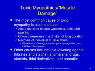 Mosby items and derived items © 2012 Mosby, Inc., an imprint of Elsevier Inc. 74
Toxic Myopathies/”Muscle
Damage”
 The most common cause of toxic
myopathy is alcohol abuse
 Acute attack of muscle weakness, pain, and
swelling
 Chronic weakness in a drinker of long duration
 Necrosis of individual muscle fibers
• Disturbance of energy turnover, gene dysregulation, and
initiation of apoptosis
 Other causes include lipid-lowering agents
(fibrates and statins), antimalarial drugs,
steroids, thiol derivatives, and narcotics
 