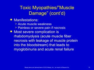 Mosby items and derived items © 2012 Mosby, Inc., an imprint of Elsevier Inc. 75
Toxic Myopathies/”Muscle
Damage” (cont’d)
 Manifestations:
 Acute muscle weakness
 Painless or severe pain if necrosis
 Most severe complication is
rhabdomyolysis (acute muscle fiber
necrosis with leakage of muscle protein
into the bloodstream) that leads to
myoglobinuria and acute renal failure
 