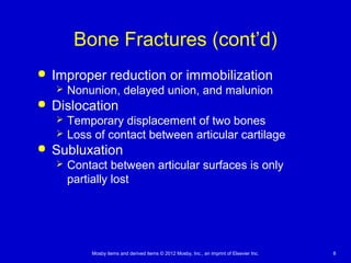 Mosby items and derived items © 2012 Mosby, Inc., an imprint of Elsevier Inc. 8
Bone Fractures (cont’d)
 Improper reduction or immobilization
 Nonunion, delayed union, and malunion
 Dislocation
 Temporary displacement of two bones
 Loss of contact between articular cartilage
 Subluxation
 Contact between articular surfaces is only
partially lost
 