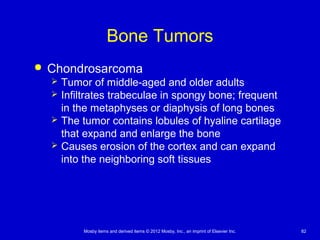 Mosby items and derived items © 2012 Mosby, Inc., an imprint of Elsevier Inc. 82
Bone Tumors
 Chondrosarcoma
 Tumor of middle-aged and older adults
 Infiltrates trabeculae in spongy bone; frequent
in the metaphyses or diaphysis of long bones
 The tumor contains lobules of hyaline cartilage
that expand and enlarge the bone
 Causes erosion of the cortex and can expand
into the neighboring soft tissues
 