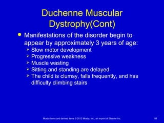 Mosby items and derived items © 2012 Mosby, Inc., an imprint of Elsevier Inc. 88
Duchenne Muscular
Dystrophy(Cont)
 Manifestations of the disorder begin to
appear by approximately 3 years of age:
 Slow motor development
 Progressive weakness
 Muscle wasting
 Sitting and standing are delayed
 The child is clumsy, falls frequently, and has
difficulty climbing stairs
 