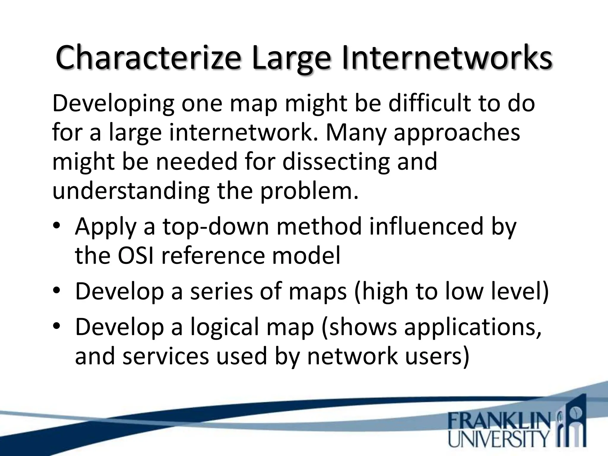 Characterize Large Internetworks
Developing one map might be difficult to do
for a large internetwork. Many approaches
might be needed for dissecting and
understanding the problem.
• Apply a top-down method influenced by
the OSI reference model
• Develop a series of maps (high to low level)
• Develop a logical map (shows applications,
and services used by network users)
 