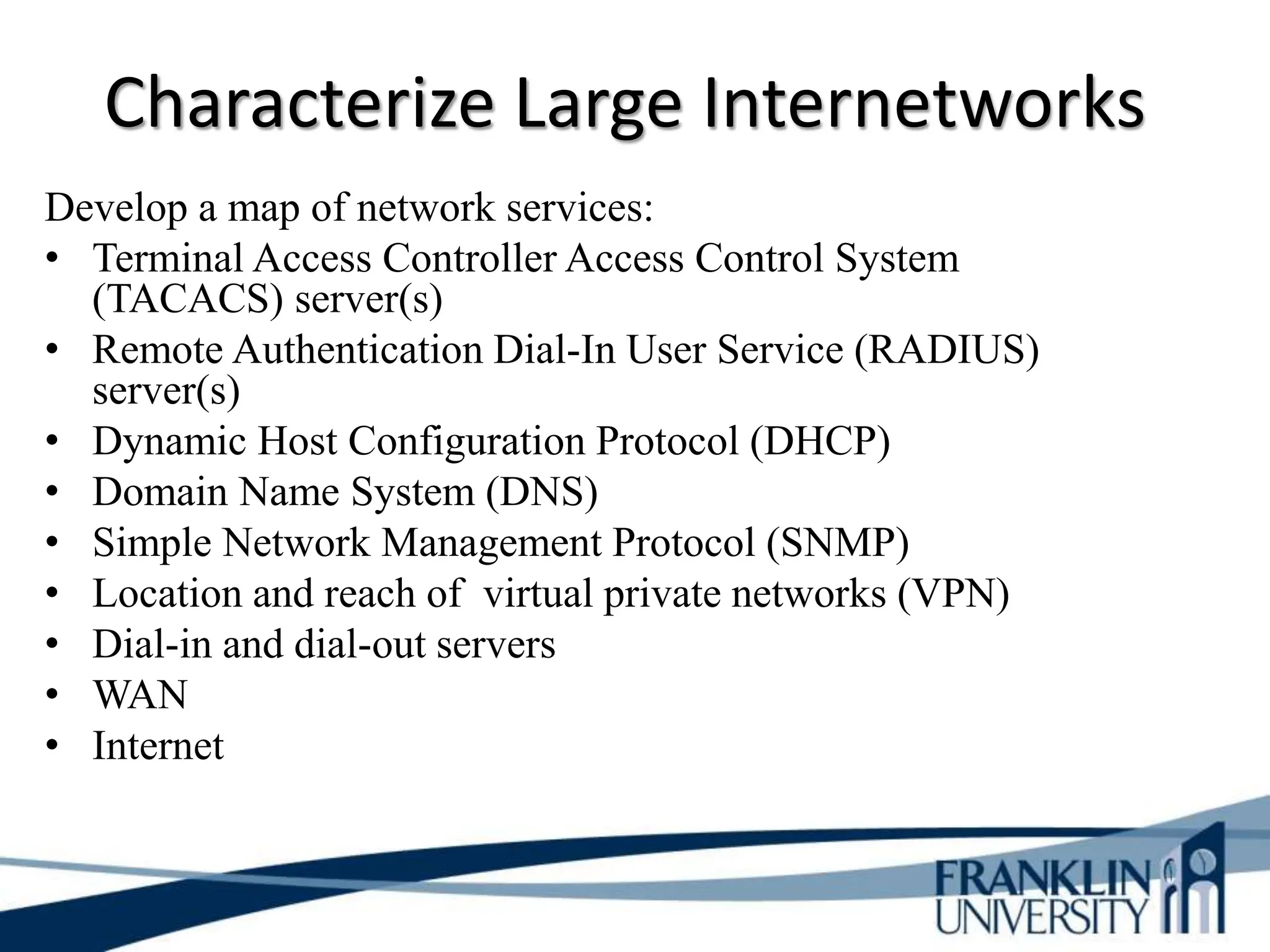 Characterize Large Internetworks
Develop a map of network services:
• Terminal Access Controller Access Control System
(TACACS) server(s)
• Remote Authentication Dial-In User Service (RADIUS)
server(s)
• Dynamic Host Configuration Protocol (DHCP)
• Domain Name System (DNS)
• Simple Network Management Protocol (SNMP)
• Location and reach of virtual private networks (VPN)
• Dial-in and dial-out servers
• WAN
• Internet
 