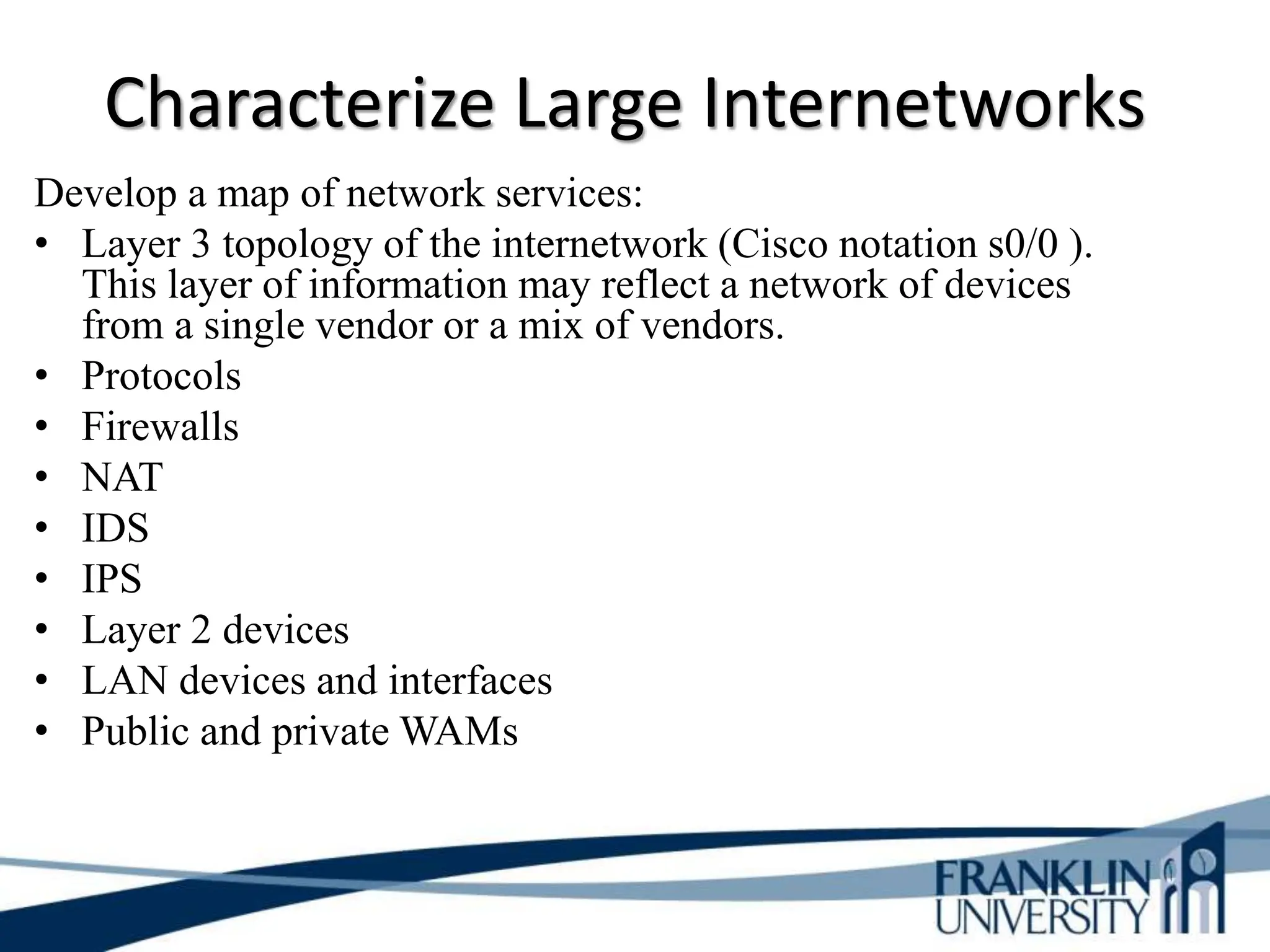 Characterize Large Internetworks
Develop a map of network services:
• Layer 3 topology of the internetwork (Cisco notation s0/0 ).
This layer of information may reflect a network of devices
from a single vendor or a mix of vendors.
• Protocols
• Firewalls
• NAT
• IDS
• IPS
• Layer 2 devices
• LAN devices and interfaces
• Public and private WAMs
 