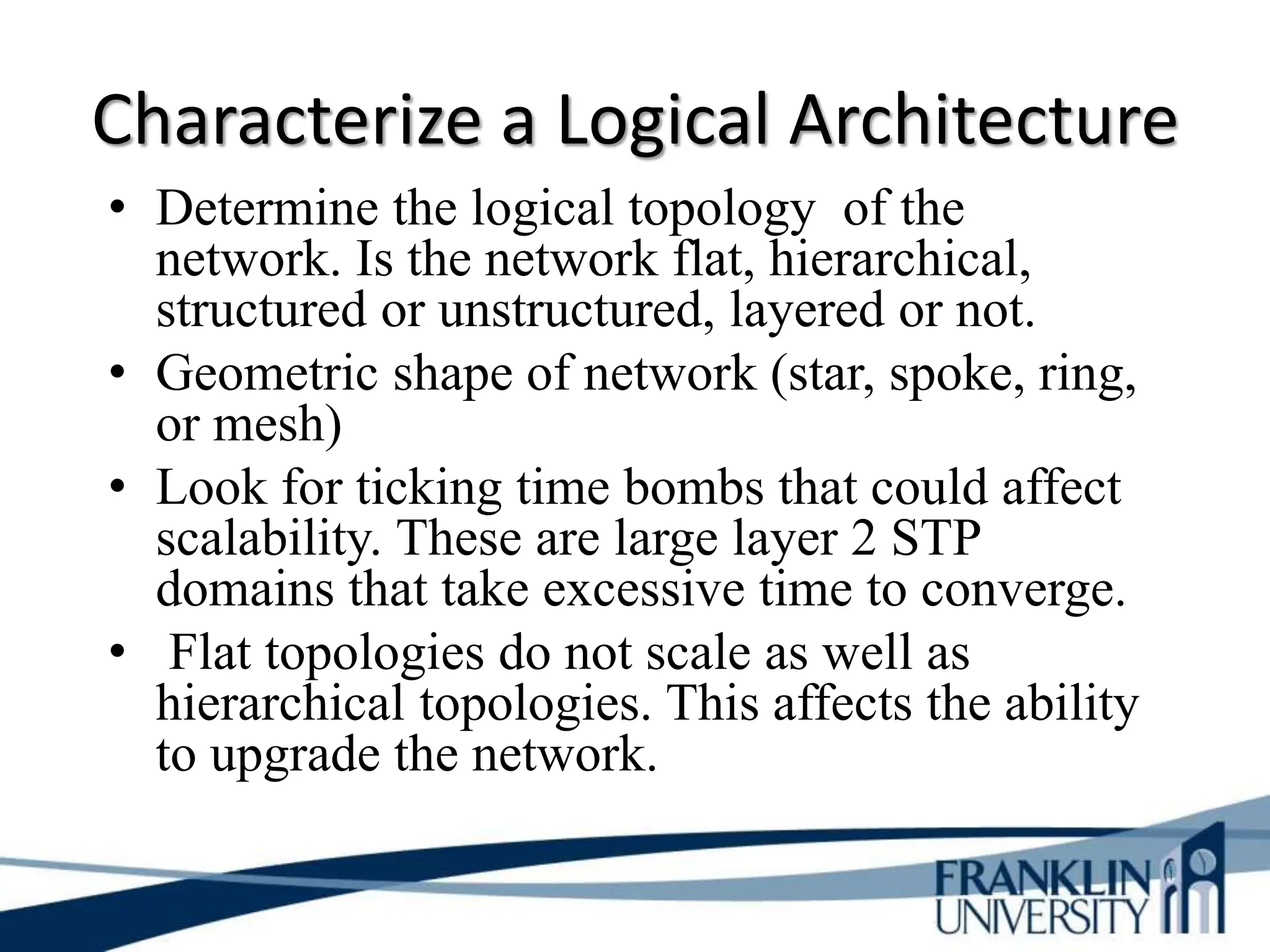 Characterize a Logical Architecture
• Determine the logical topology of the
network. Is the network flat, hierarchical,
structured or unstructured, layered or not.
• Geometric shape of network (star, spoke, ring,
or mesh)
• Look for ticking time bombs that could affect
scalability. These are large layer 2 STP
domains that take excessive time to converge.
• Flat topologies do not scale as well as
hierarchical topologies. This affects the ability
to upgrade the network.
 