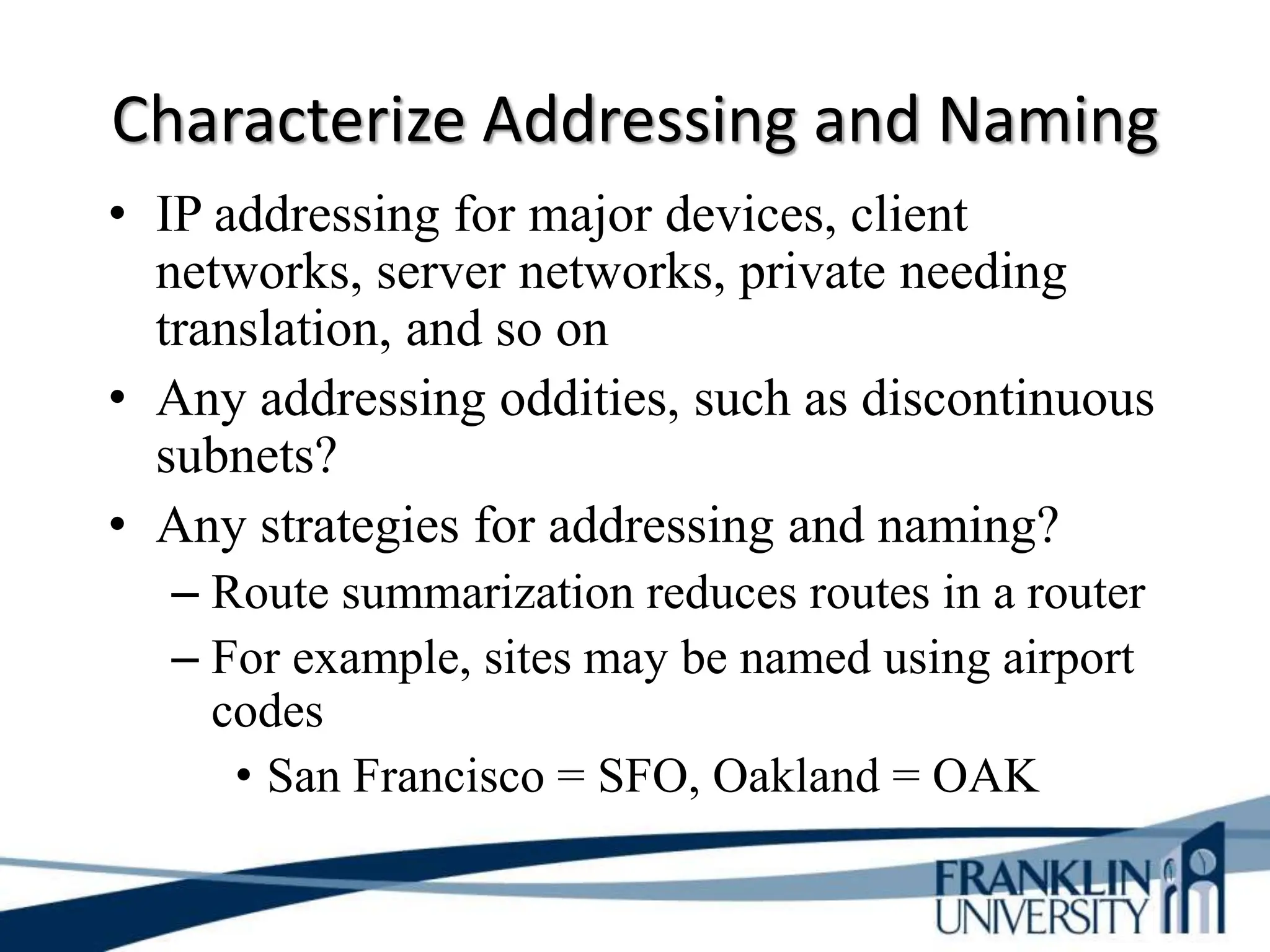 Characterize Addressing and Naming
• IP addressing for major devices, client
networks, server networks, private needing
translation, and so on
• Any addressing oddities, such as discontinuous
subnets?
• Any strategies for addressing and naming?
– Route summarization reduces routes in a router
– For example, sites may be named using airport
codes
• San Francisco = SFO, Oakland = OAK
 
