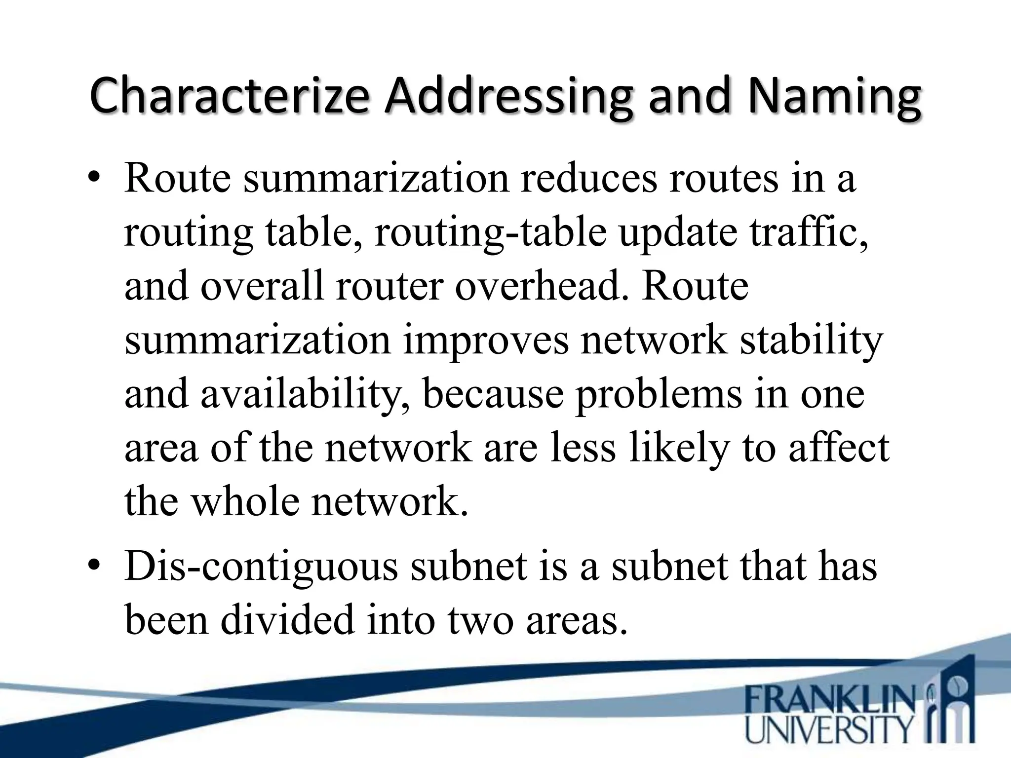 Characterize Addressing and Naming
• Route summarization reduces routes in a
routing table, routing-table update traffic,
and overall router overhead. Route
summarization improves network stability
and availability, because problems in one
area of the network are less likely to affect
the whole network.
• Dis-contiguous subnet is a subnet that has
been divided into two areas.
 