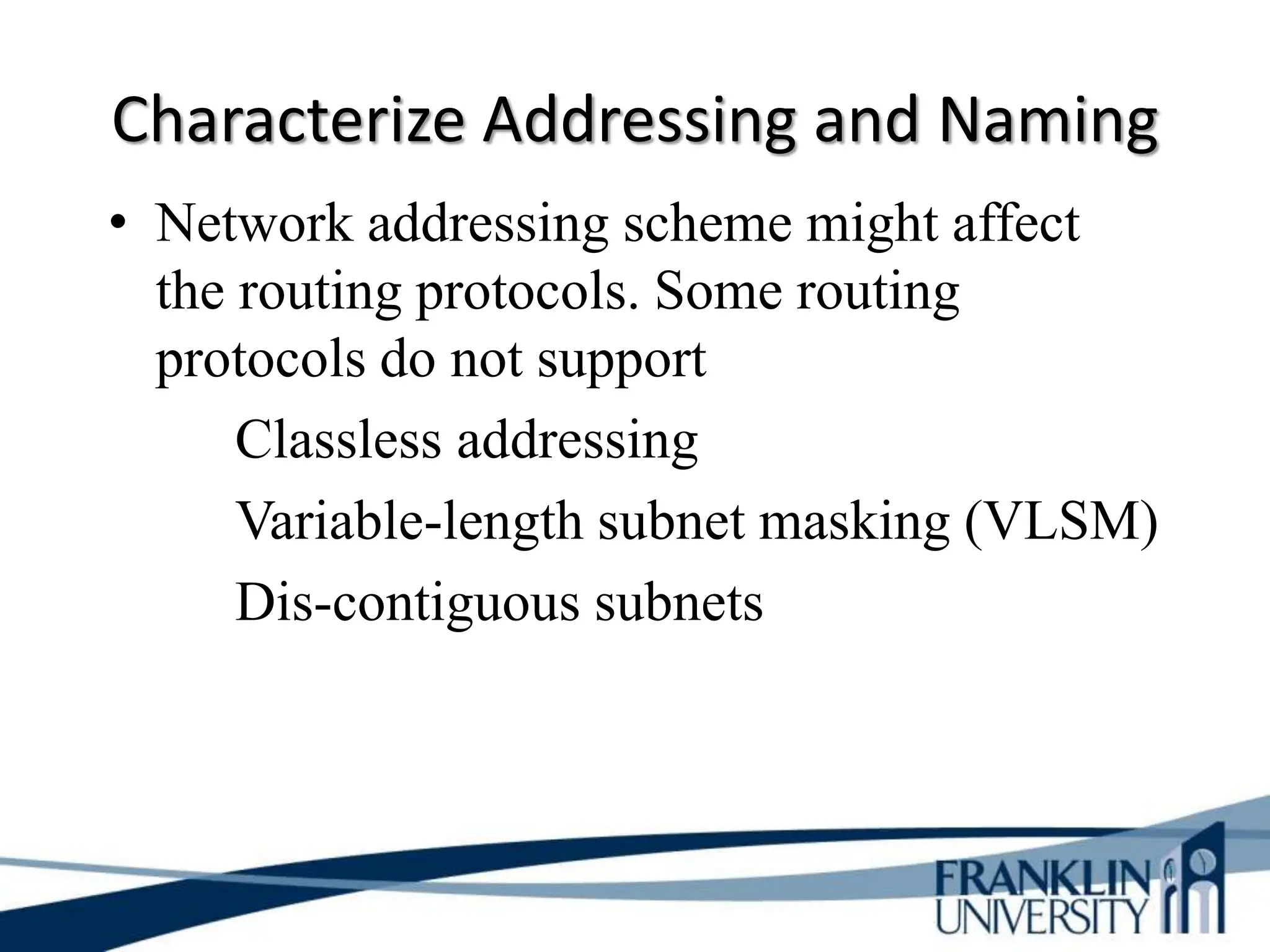Characterize Addressing and Naming
• Network addressing scheme might affect
the routing protocols. Some routing
protocols do not support
Classless addressing
Variable-length subnet masking (VLSM)
Dis-contiguous subnets
 