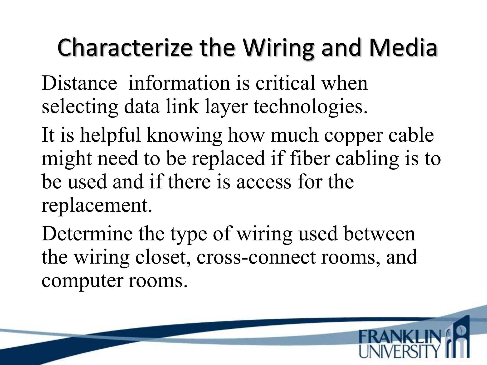 Characterize the Wiring and Media
Distance information is critical when
selecting data link layer technologies.
It is helpful knowing how much copper cable
might need to be replaced if fiber cabling is to
be used and if there is access for the
replacement.
Determine the type of wiring used between
the wiring closet, cross-connect rooms, and
computer rooms.
 