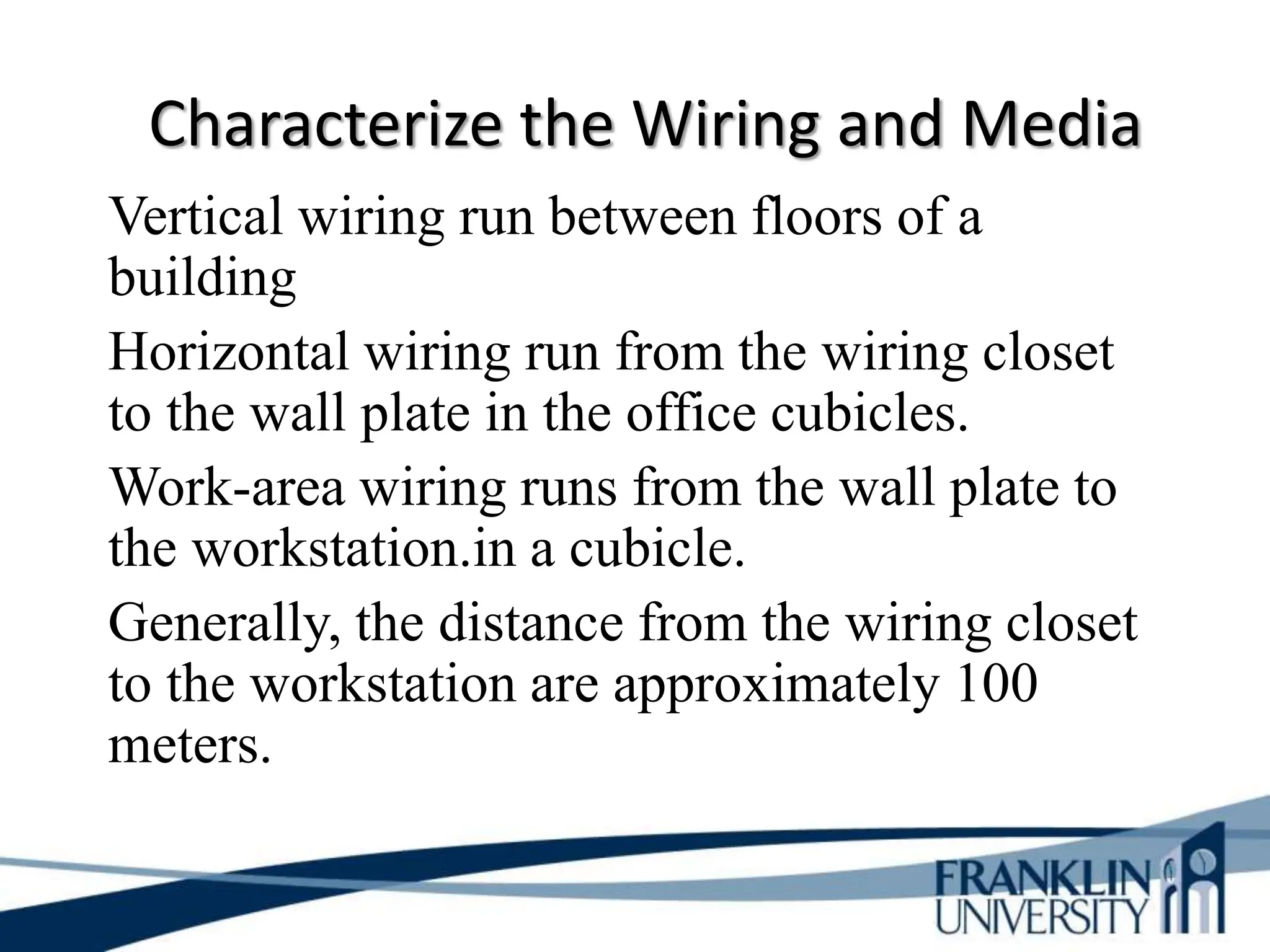 Characterize the Wiring and Media
Vertical wiring run between floors of a
building
Horizontal wiring run from the wiring closet
to the wall plate in the office cubicles.
Work-area wiring runs from the wall plate to
the workstation.in a cubicle.
Generally, the distance from the wiring closet
to the workstation are approximately 100
meters.
 