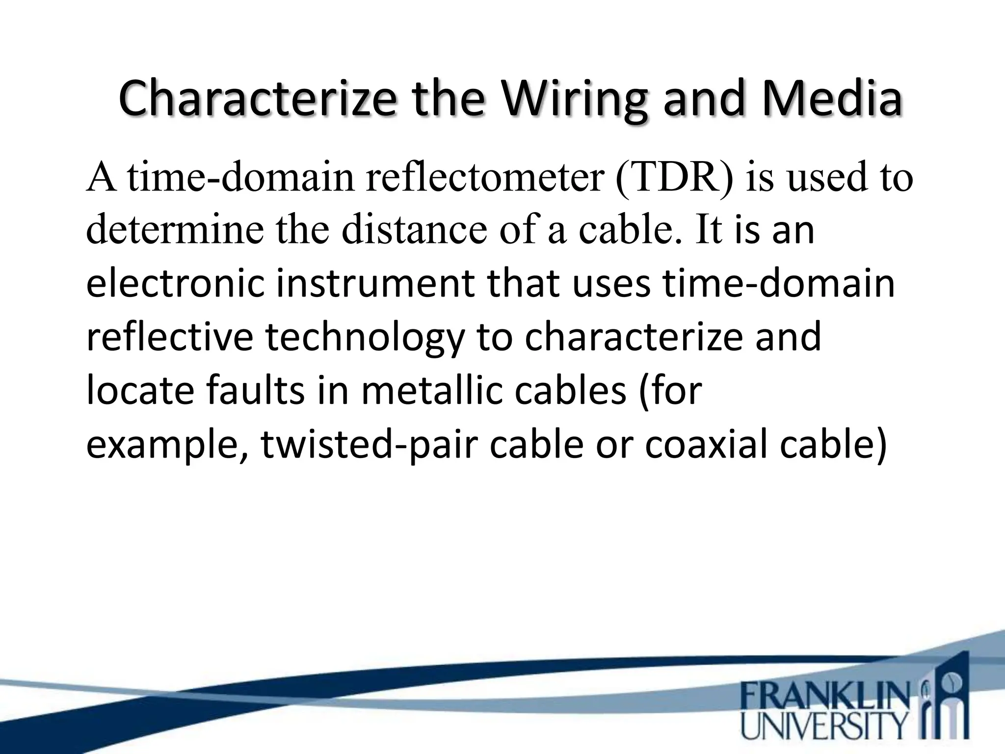 Characterize the Wiring and Media
A time-domain reflectometer (TDR) is used to
determine the distance of a cable. It is an
electronic instrument that uses time-domain
reflective technology to characterize and
locate faults in metallic cables (for
example, twisted-pair cable or coaxial cable)
 