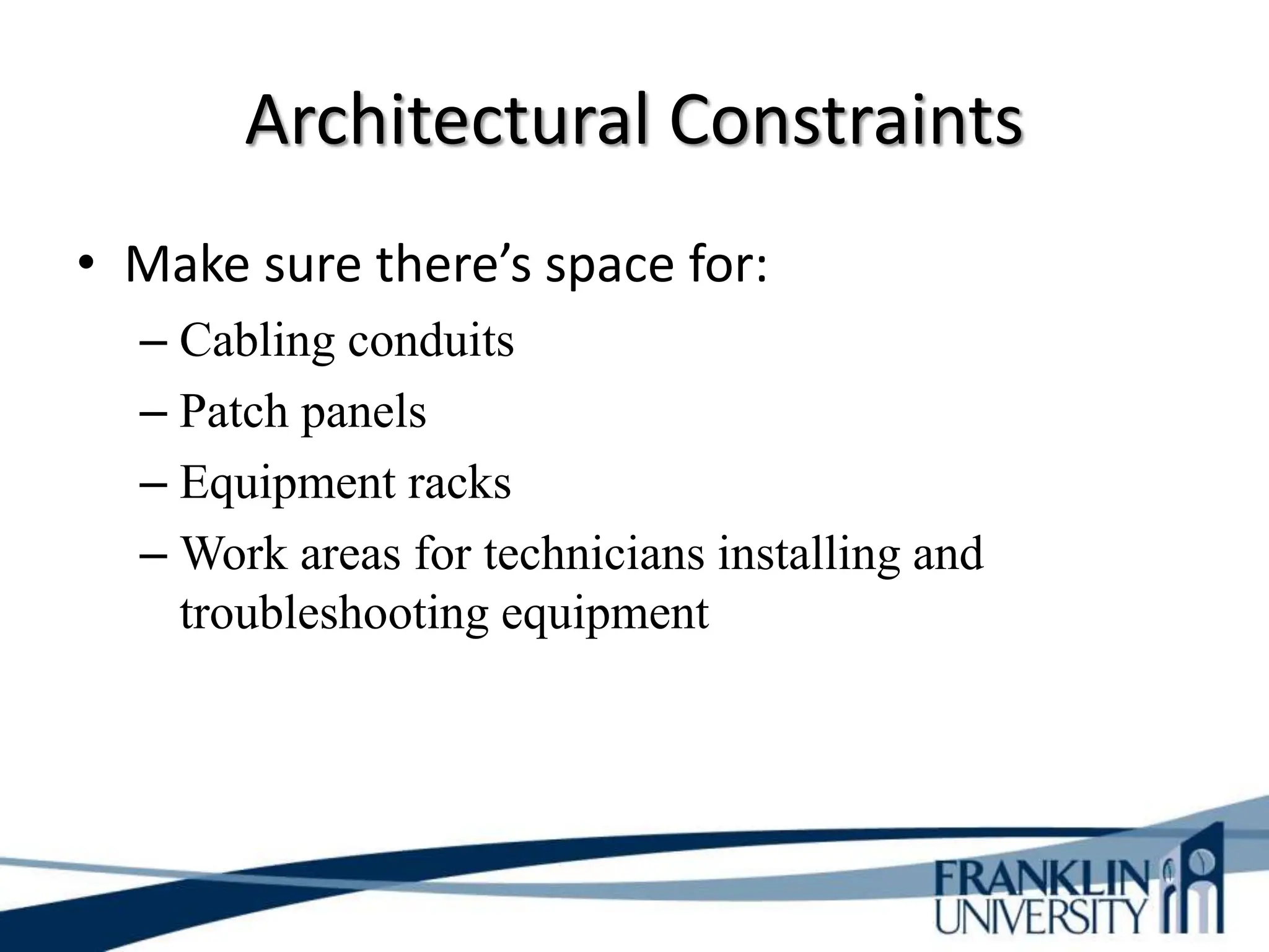 Architectural Constraints
• Make sure there’s space for:
– Cabling conduits
– Patch panels
– Equipment racks
– Work areas for technicians installing and
troubleshooting equipment
 