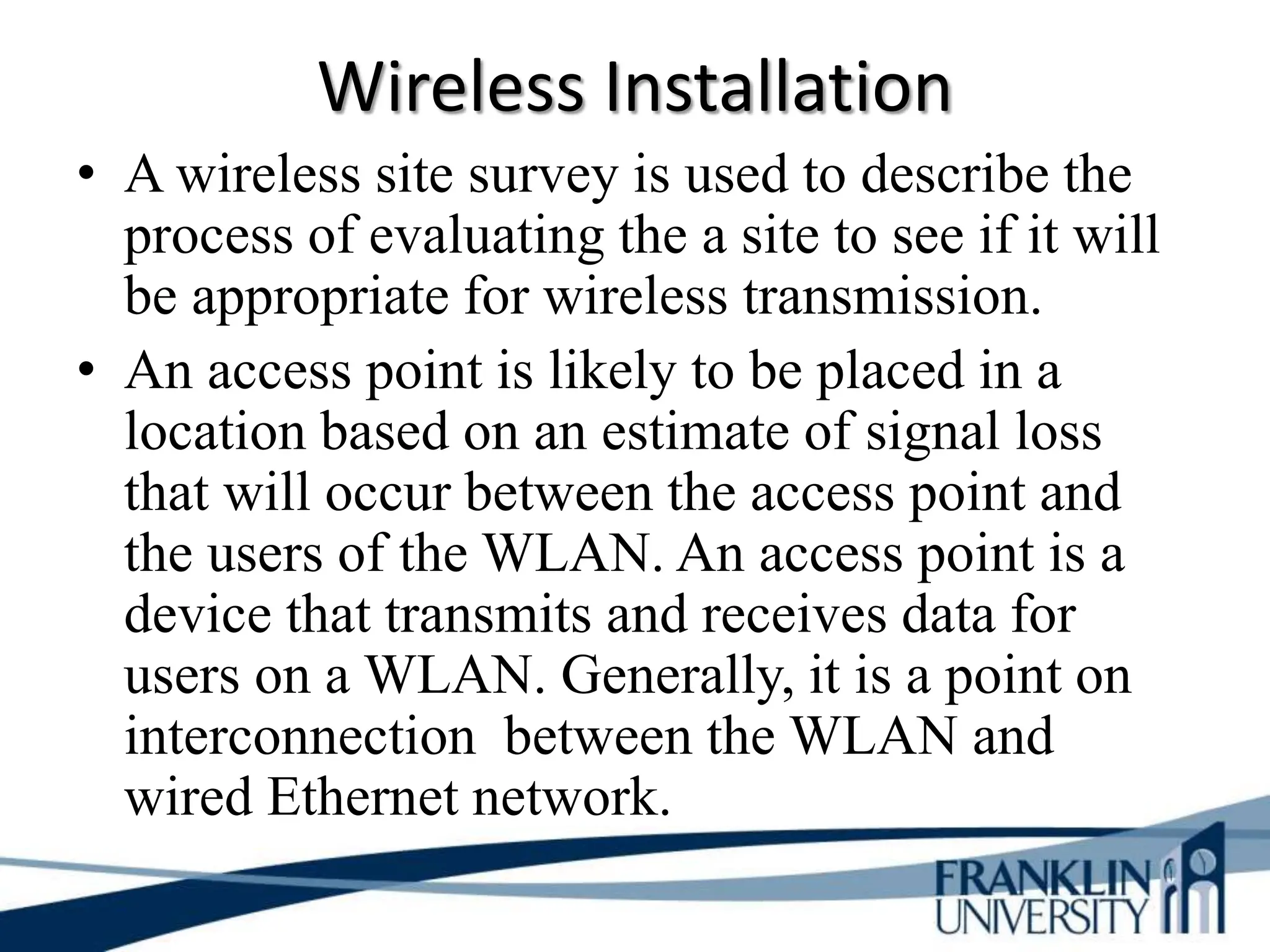 Wireless Installation
• A wireless site survey is used to describe the
process of evaluating the a site to see if it will
be appropriate for wireless transmission.
• An access point is likely to be placed in a
location based on an estimate of signal loss
that will occur between the access point and
the users of the WLAN. An access point is a
device that transmits and receives data for
users on a WLAN. Generally, it is a point on
interconnection between the WLAN and
wired Ethernet network.
 