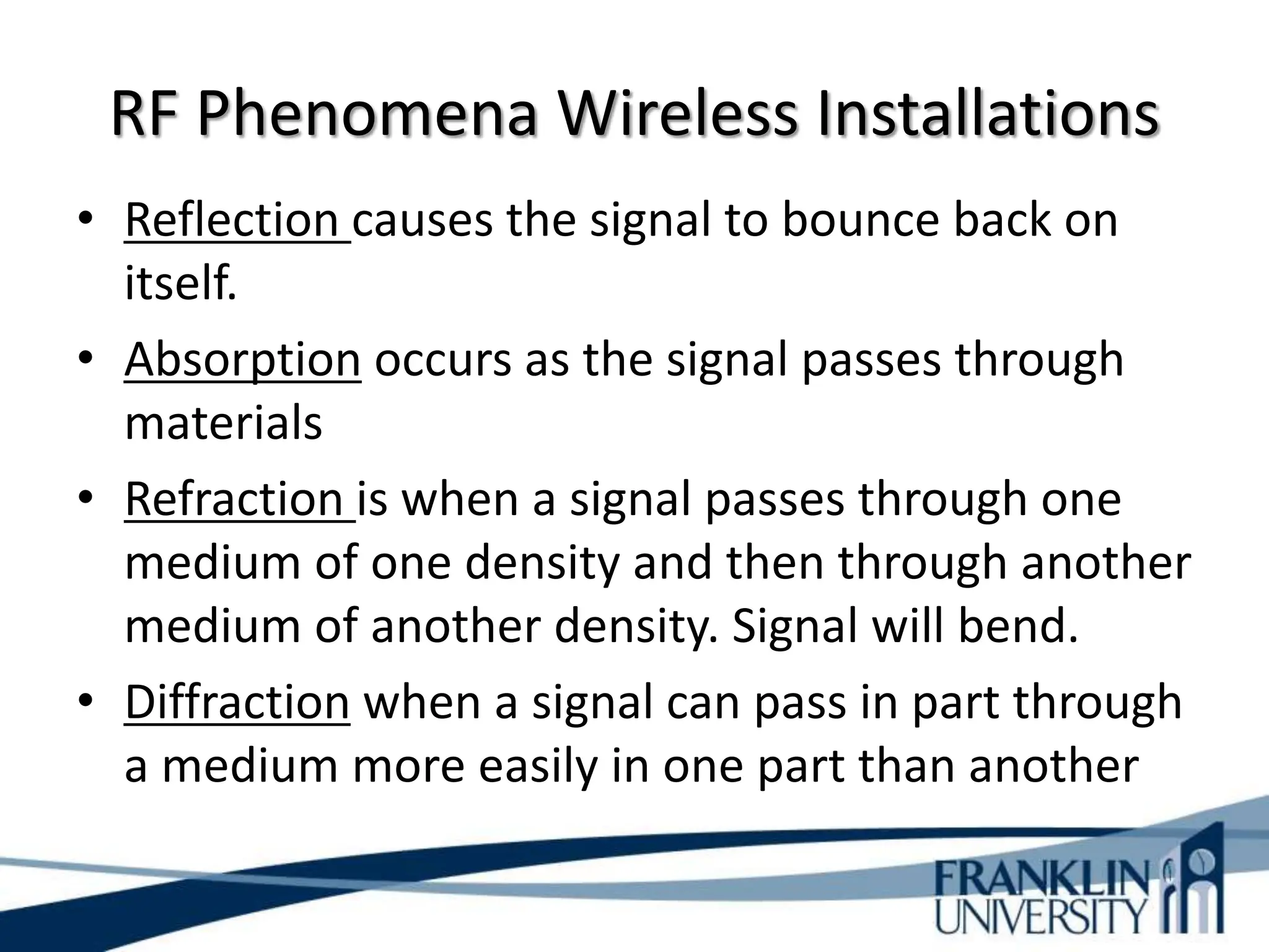 RF Phenomena Wireless Installations
• Reflection causes the signal to bounce back on
itself.
• Absorption occurs as the signal passes through
materials
• Refraction is when a signal passes through one
medium of one density and then through another
medium of another density. Signal will bend.
• Diffraction when a signal can pass in part through
a medium more easily in one part than another
 