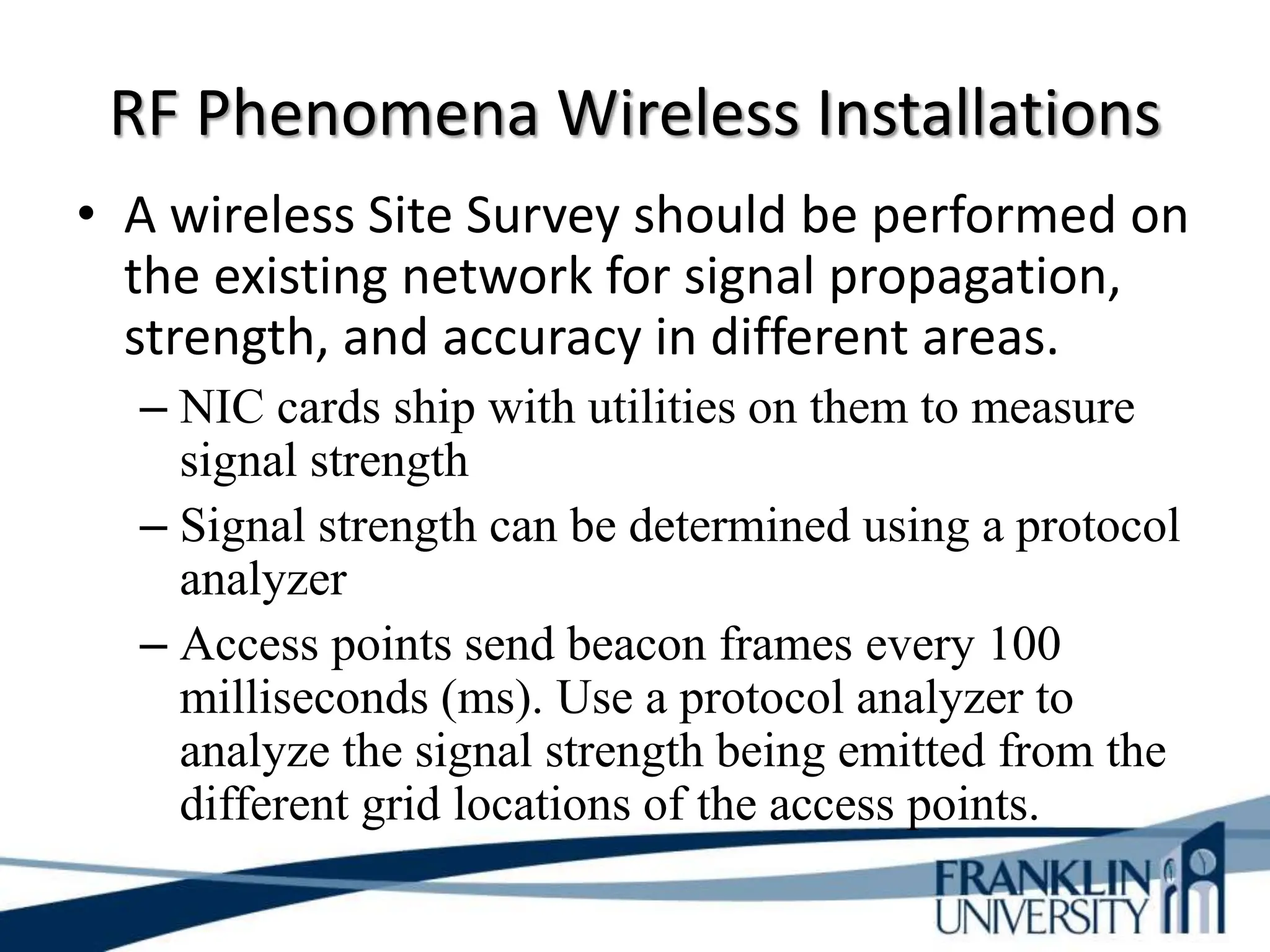 RF Phenomena Wireless Installations
• A wireless Site Survey should be performed on
the existing network for signal propagation,
strength, and accuracy in different areas.
– NIC cards ship with utilities on them to measure
signal strength
– Signal strength can be determined using a protocol
analyzer
– Access points send beacon frames every 100
milliseconds (ms). Use a protocol analyzer to
analyze the signal strength being emitted from the
different grid locations of the access points.
 