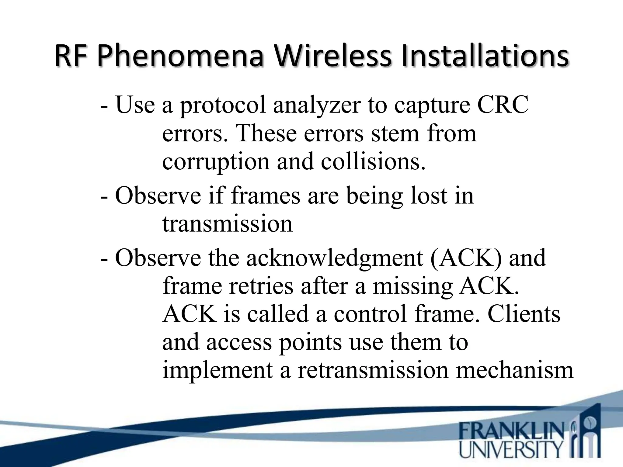RF Phenomena Wireless Installations
- Use a protocol analyzer to capture CRC
errors. These errors stem from
corruption and collisions.
- Observe if frames are being lost in
transmission
- Observe the acknowledgment (ACK) and
frame retries after a missing ACK.
ACK is called a control frame. Clients
and access points use them to
implement a retransmission mechanism
 