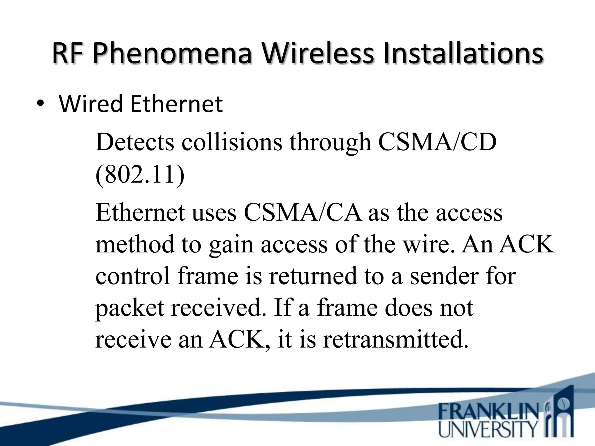 RF Phenomena Wireless Installations
• Wired Ethernet
Detects collisions through CSMA/CD
(802.11)
Ethernet uses CSMA/CA as the access
method to gain access of the wire. An ACK
control frame is returned to a sender for
packet received. If a frame does not
receive an ACK, it is retransmitted.
 