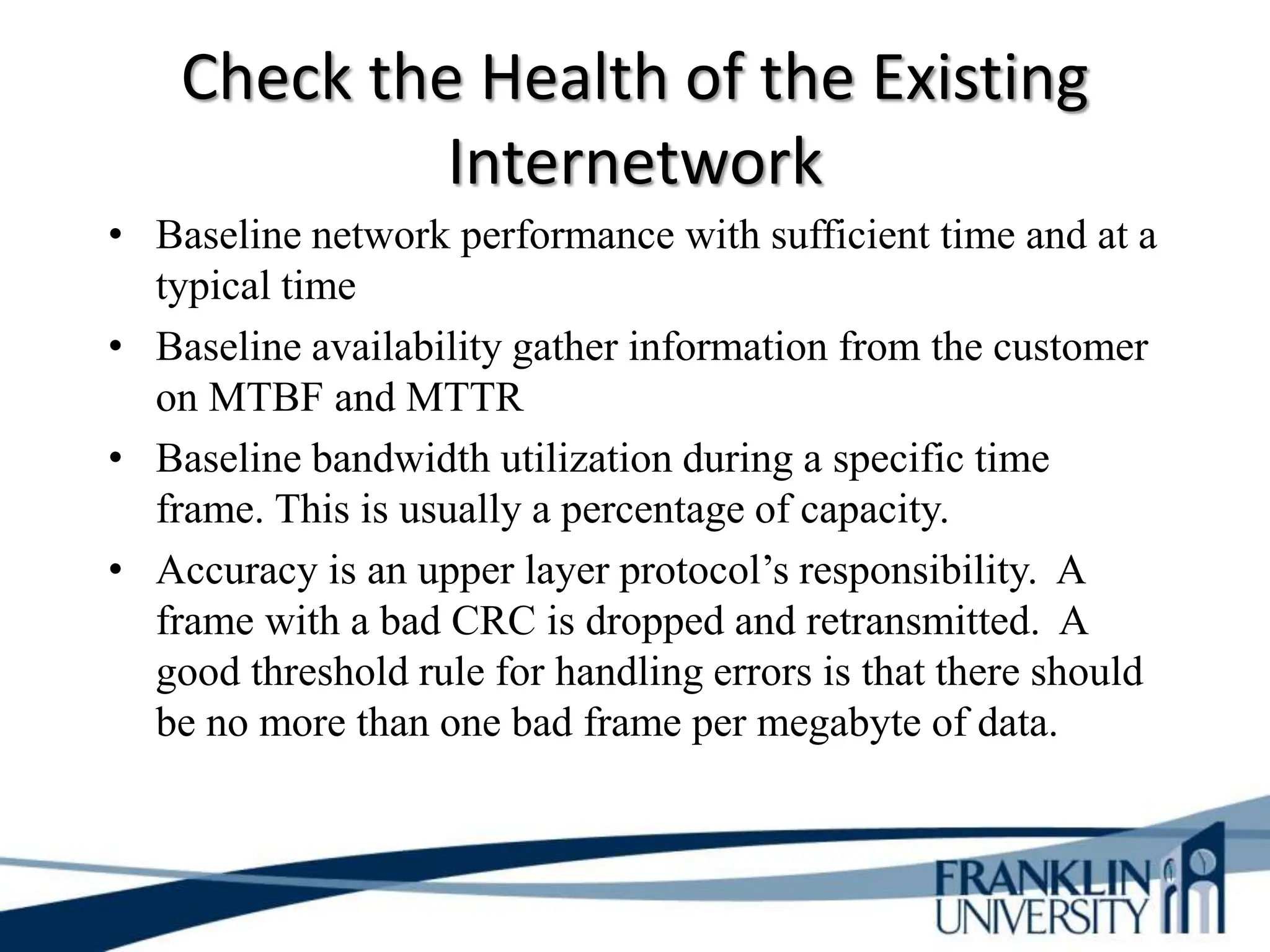 Check the Health of the Existing
Internetwork
• Baseline network performance with sufficient time and at a
typical time
• Baseline availability gather information from the customer
on MTBF and MTTR
• Baseline bandwidth utilization during a specific time
frame. This is usually a percentage of capacity.
• Accuracy is an upper layer protocol’s responsibility. A
frame with a bad CRC is dropped and retransmitted. A
good threshold rule for handling errors is that there should
be no more than one bad frame per megabyte of data.
 